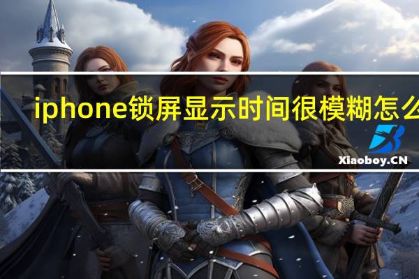 iphone锁屏显示时间很模糊怎么弄（苹果锁屏为什么模糊看不清时间）