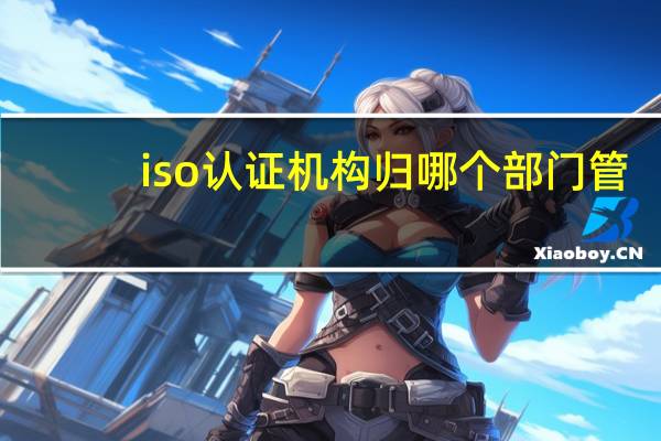iso认证机构归哪个部门管（iso认证机构有哪些）