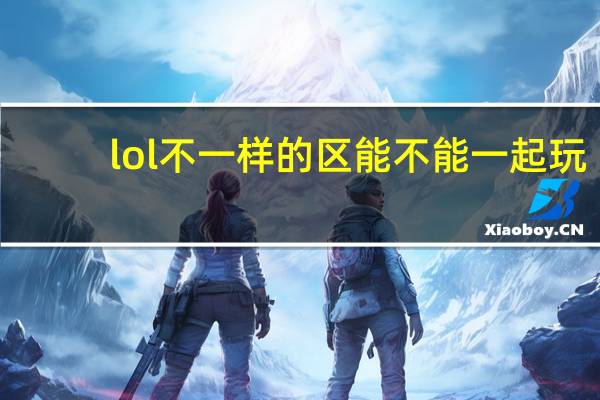 lol不一样的区能不能一起玩（lol手游不同区可以一起玩吗）