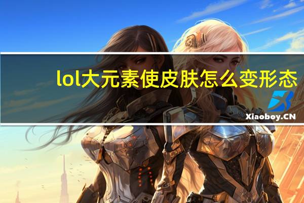 lol大元素使皮肤怎么变形态（LOL大元素使变化形态方法 快吧手游）