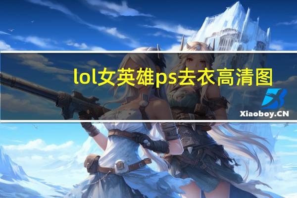 lol女英雄ps去衣高清图（lol女英雄ps去衣高清图）