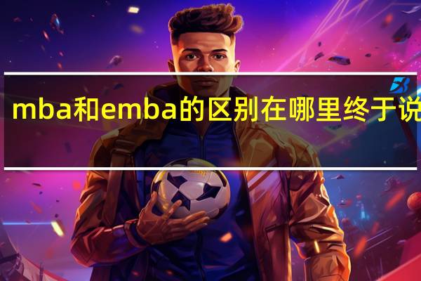mba和emba的区别在哪里终于说透了
