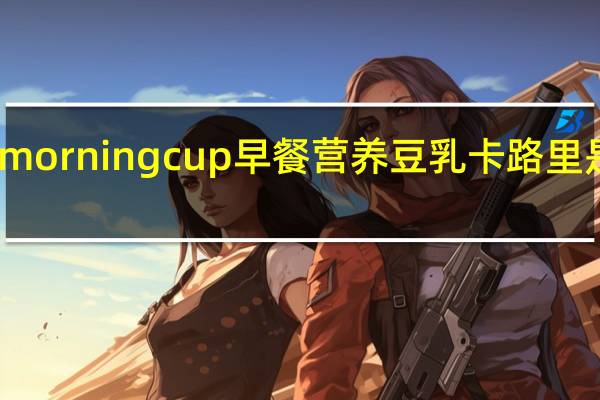 morning  cup 早餐营养豆乳卡路里是多少