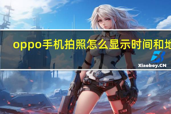 oppo手机拍照怎么显示时间和地点（oppo手机拍照怎么显示日期）