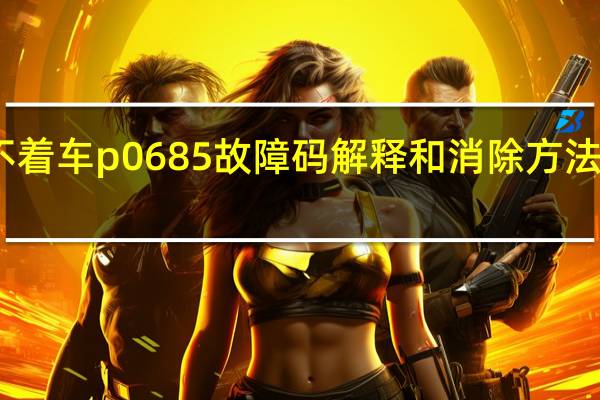 p0685故障码打不着车 p0685故障码解释和消除方法 P0685故障码怎么解决