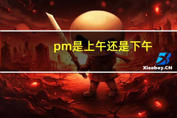 pm是上午还是下午（pm是上午还是下午）