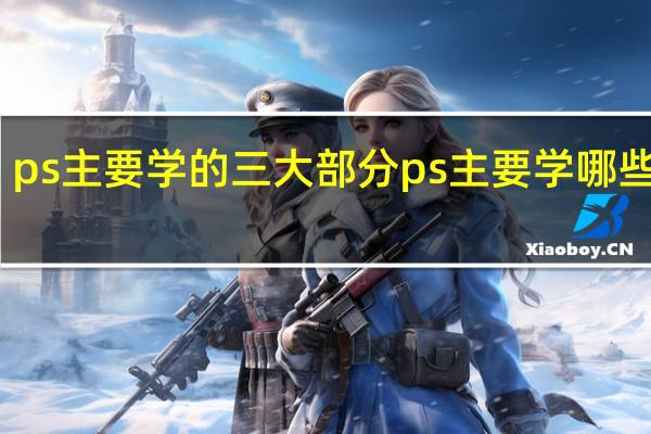 ps主要学的三大部分ps主要学哪些内容