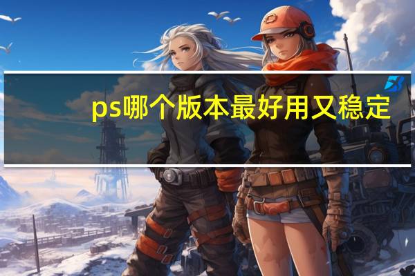 ps哪个版本最好用又稳定（ps哪个版本最好用）