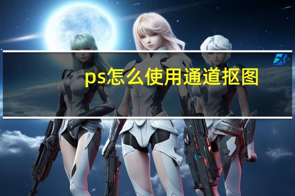 ps怎么使用通道抠图（ps如何用通道抠图）