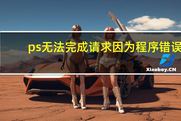 ps无法完成请求因为程序错误（ps无法完成请求因为程序错误）