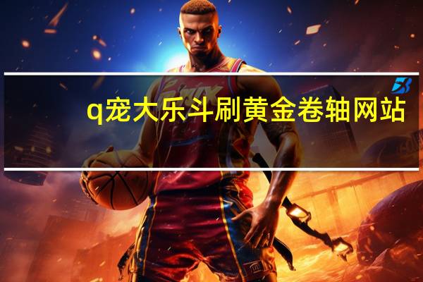 q宠大乐斗刷黄金卷轴网站(q宠大乐斗刷黄金卷轴)