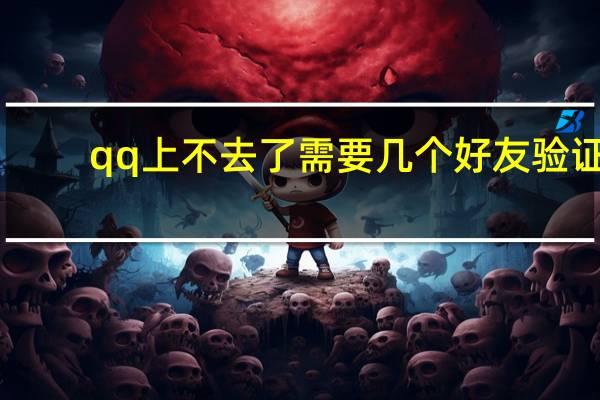 qq上不去了需要几个好友验证（qq上不去了）