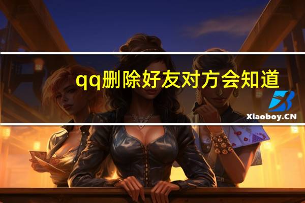 qq删除好友对方会知道（qq删除好友对方是否知道  他的好友列表中还有我吗）