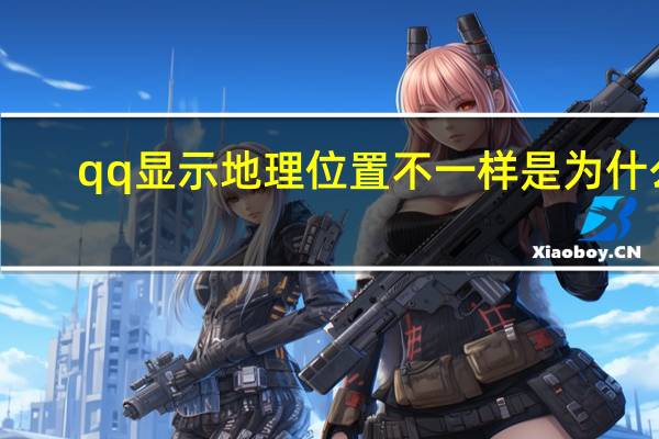 qq显示地理位置不一样是为什么（qq显示地理位置）