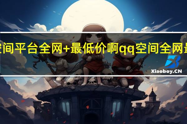 qq空间平台全网+最低价啊 qq空间全网最低价网站(qq空间说说全网最低价)
