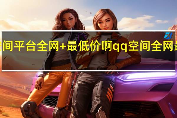 qq空间平台全网+最低价啊 qq空间全网最低价网站(qq空间说说全网最低价)