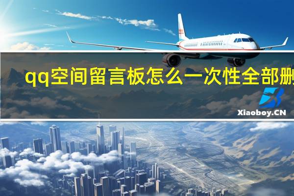 qq空间留言板怎么一次性全部删除（qq空间留言板）