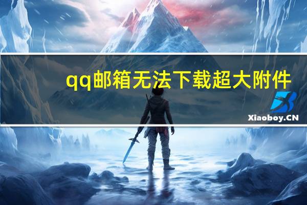 qq邮箱无法下载超大附件（qq邮箱无法下载附件）