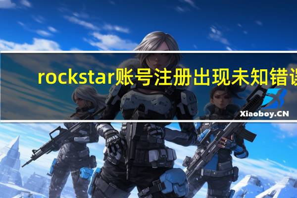 rockstar账号注册出现未知错误（rockstar账号注册）