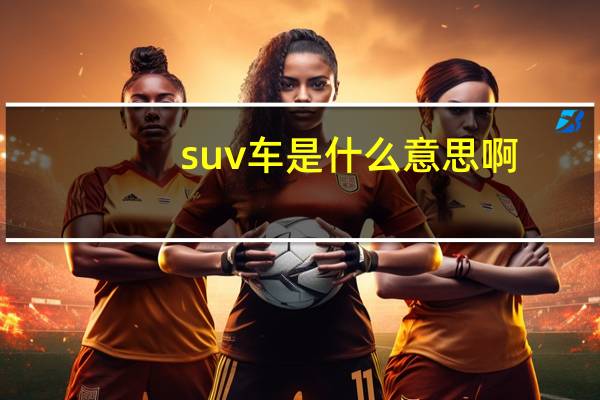 suv车是什么意思啊（车子suv是什么意思）