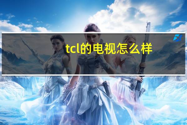 tcl的电视怎么样?（tcl的电视怎么样(tcl电视怎么样啊)）