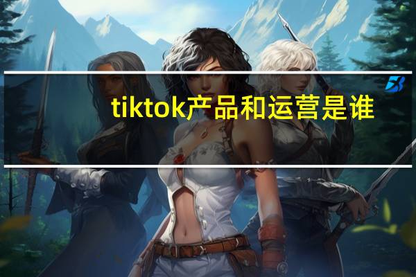 tiktok产品和运营是谁