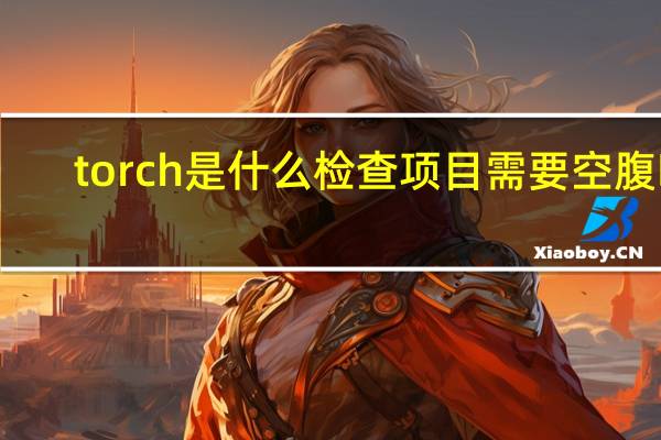 torch是什么检查项目需要空腹吗（torch是什么检查项目）
