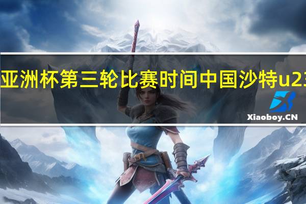 u23亚洲杯第三轮比赛时间 中国沙特u23比赛时间