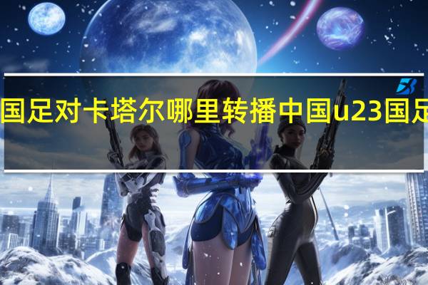 u23国足对卡塔尔哪里转播 中国u23国足最新消息