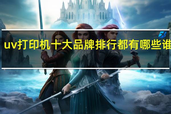 uv打印机十大品牌排行都有哪些谁知道