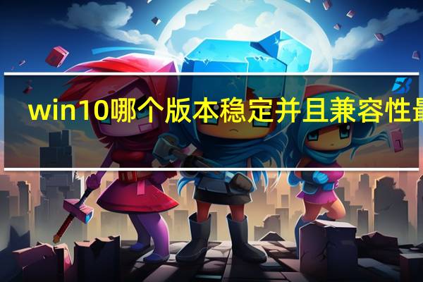 win10哪个版本稳定并且兼容性最好（win10哪个版本稳定流畅）