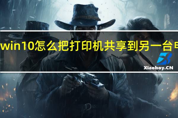 win10怎么把打印机共享到另一台电脑上