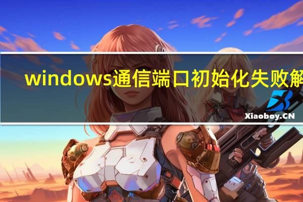 windows通信端口初始化失败解决（windows通信端口初始化失败）