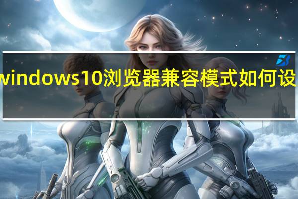 windows10浏览器兼容模式如何设置在哪（win10浏览器兼容模式怎么设置）