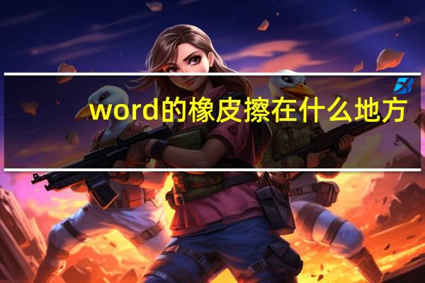 word的橡皮擦在什么地方(word的橡皮擦在哪里)