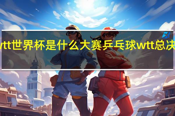 wtt世界杯是什么大赛 乒乓球wtt总决赛赛程