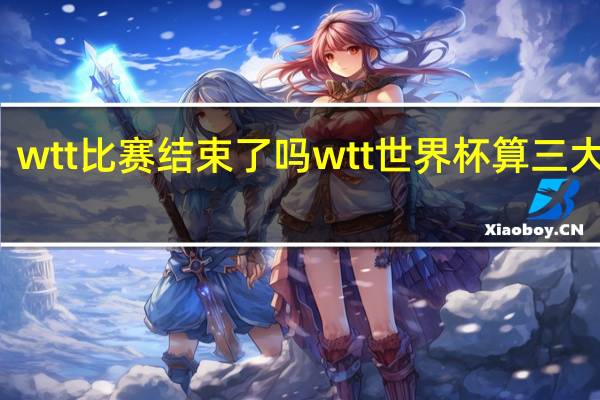 wtt比赛结束了吗 wtt世界杯算三大赛吗