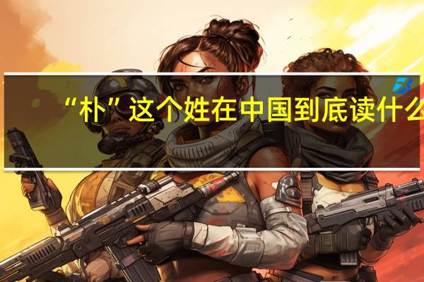 “朴”这个姓在中国到底读什么