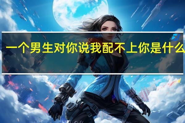 一个男生对你说我配不上你是什么意思