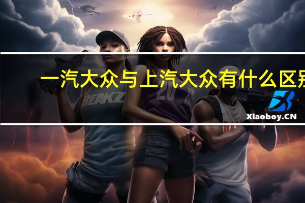 一汽大众与上汽大众有什么区别?