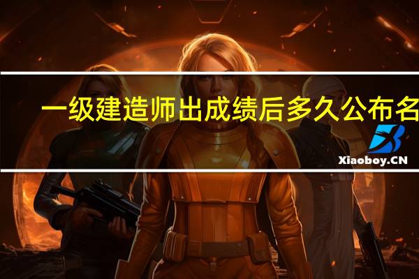 一级建造师出成绩后多久公布名单