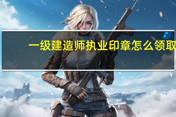 一级建造师执业印章怎么领取