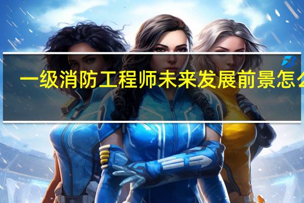 一级消防工程师未来发展前景怎么样