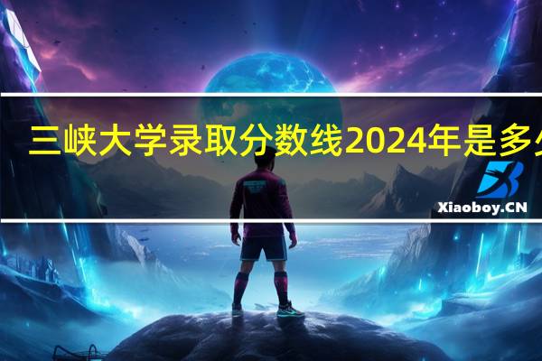 三峡大学录取分数线2024年是多少分(附各省录取最低分)