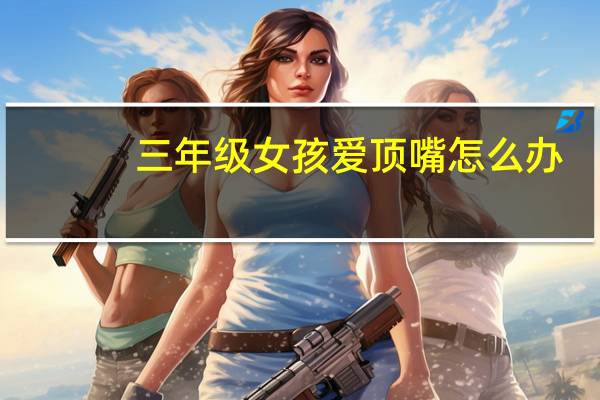 三年级女孩爱顶嘴怎么办