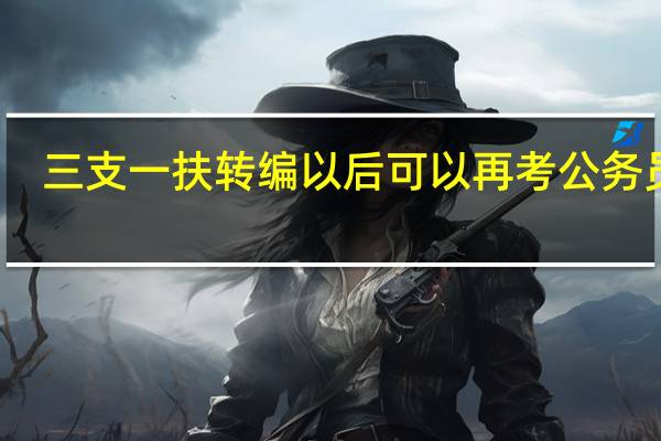 三支一扶转编以后可以再考公务员吗