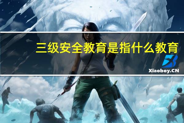 三级安全教育是指什么教育