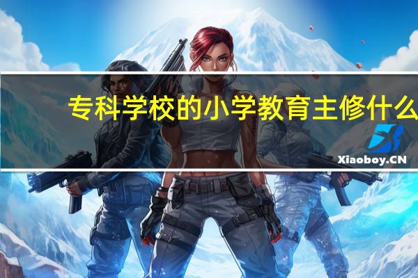 专科学校的小学教育主修什么