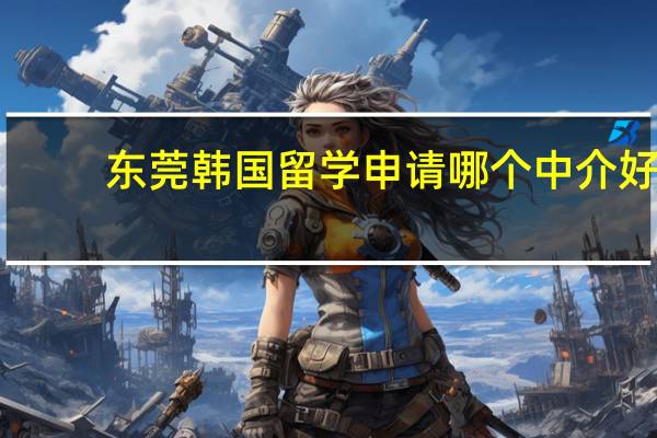 东莞韩国留学申请哪个中介好(2024完整版)