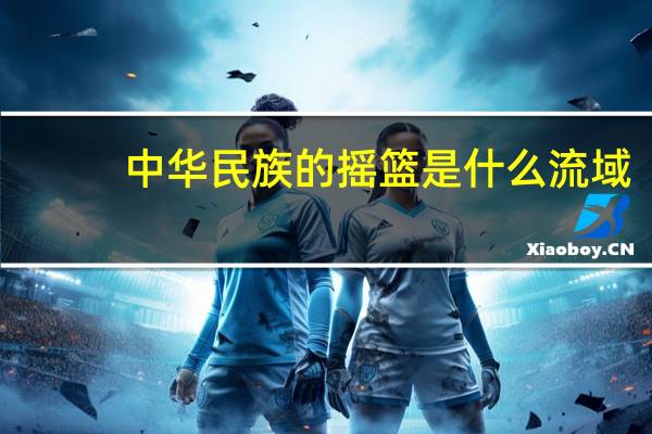 中华民族的摇篮是什么流域